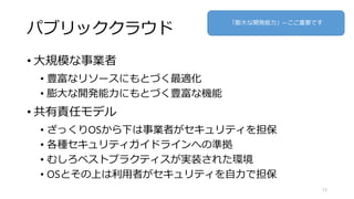 パブリッククラウド
• 大規模な事業者
• 豊富なリソースにもとづく最適化
• 膨大な開発能力にもとづく豊富な機能
• 共有責任モデル
• ざっくりOSから下は事業者がセキュリティを担保
• 各種セキュリティガイドラインへの準拠
• むしろベストプラクティスが実装された環境
• OSとその上は利用者がセキュリティを自力で担保
13
「膨大な開発能力」←ここ重要です
 