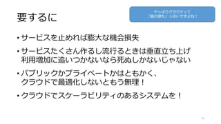 要するに
• サービスを止めれば膨大な機会損失
• サービスたくさん作るし流行るときは垂直立ち上げ
利用増加に追いつかないなら死ぬしかないじゃない
• パブリックかプライベートかはともかく、
クラウドで最適化しないともう無理！
• クラウドでスケーラビリティのあるシステムを！
15
やっぱりクラウドって
「銀の弾丸」っぽいですよね！
 