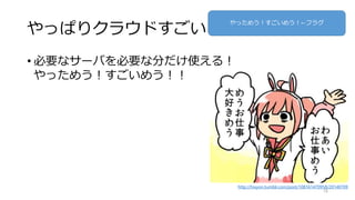 やっぱりクラウドすごい
• 必要なサーバを必要な分だけ使える！
やっためう！すごいめう！！
16
http://hixyon.tumblr.com/post/108161470958/20140709
やっためう！すごいめう！←フラグ
 