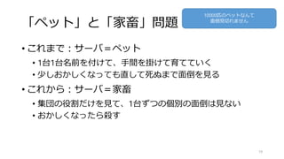 「ペット」と「家畜」問題
• これまで：サーバ＝ペット
• 1台1台名前を付けて、手間を掛けて育てていく
• 少しおかしくなっても直して死ぬまで面倒を見る
• これから：サーバ＝家畜
• 集団の役割だけを見て、1台ずつの個別の面倒は見ない
• おかしくなったら殺す
19
10000匹のペットなんて
面倒見切れません
 