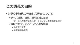 この講義の目的
• クラウド時代のWebシステムについて
• サーバ設計、構築、運用技術の基礎
• サービスの無停止とスケーラビリティを実現する設計
• 情報セキュリティとして必要な施策
• ID管理と監査
• 機密情報の保存
2
 