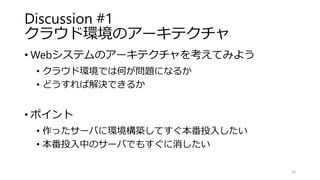 Discussion #1
クラウド環境のアーキテクチャ
• Webシステムのアーキテクチャを考えてみよう
• クラウド環境では何が問題になるか
• どうすれば解決できるか
• ポイント
• 作ったサーバに環境構築してすぐ本番投入したい
• 本番投入中のサーバでもすぐに消したい
20
 