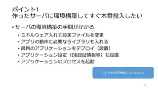 ポイント1
作ったサーバに環境構築してすぐ本番投入したい
• サーバの環境構築の手間がかかる
• ミドルウェア入れて設定ファイルを変更
• アプリの動作に必要なライブラリも入れる
• 最新のアプリケーションをデプロイ（設置）
• アプリケーション設定（DB認証情報等）も設置
• アプリケーションのプロセスを起動
22
これらを全部自動化しないとねっ♪
 