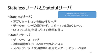 StatelessサーバとStatefulサーバ
• Statelessサーバ
• アプリケーションを動かすサーバ
• データを中に一切保存せず、コピーすれば動くレベル
• いつでも追加/削除しやすい状態を保つ
• Statefulサーバ
• データベース、ログ
• 追加/削除がしづらいので死ぬ気で守る
• スペックアップや分散DBの利用でスケーラビリティ確保
24
責務をはっきりと分割して、
メリハリ付けて管理しましょう。
 