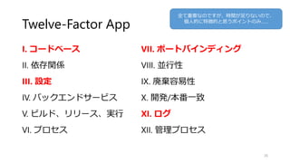 Twelve-Factor App
I. コードベース
II. 依存関係
III. 設定
IV. バックエンドサービス
V. ビルド、リリース、実行
VI. プロセス
26
VII. ポートバインディング
VIII. 並行性
IX. 廃棄容易性
X. 開発/本番一致
XI. ログ
XII. 管理プロセス
全て重要なのですが、時間が足りないので、
個人的に特徴的と思うポイントのみ……
 