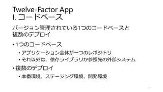 Twelve-Factor App
I. コードベース
バージョン管理されている1つのコードベースと
複数のデプロイ
• 1つのコードベース
• アプリケーション全体が一つのレポジトリ
• それ以外は、依存ライブラリか参照先の外部システム
• 複数のデプロイ
• 本番環境、ステージング環境、開発環境
27
 