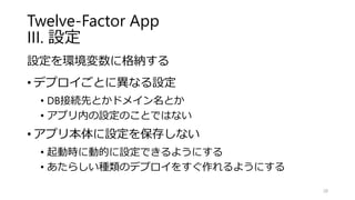 Twelve-Factor App
III. 設定
設定を環境変数に格納する
• デプロイごとに異なる設定
• DB接続先とかドメイン名とか
• アプリ内の設定のことではない
• アプリ本体に設定を保存しない
• 起動時に動的に設定できるようにする
• あたらしい種類のデプロイをすぐ作れるようにする
28
 