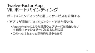 Twelve-Factor App
VII. ポートバインディング
ポートバインディングを通してサービスを公開する
• アプリが直接TCP(UDP)のポートで待ち受ける
• Apache/nginxのような汎用ウェブサーバを経由しない
※ 前段キャッシュサーバなどとは別の話
• このへんはちょっと宗教的な論争もあり
29
 