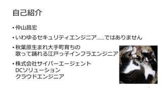 自己紹介
• 仲山昌宏
• いわゆるセキュリティエンジニア……ではありません
• 秋葉原生まれ大手町育ちの
歌って踊れる江戸っ子インフラエンジニア
• 株式会社サイバーエージェント
DCソリューション
クラウドエンジニア
3
 