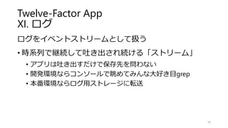 Twelve-Factor App
XI. ログ
ログをイベントストリームとして扱う
• 時系列で継続して吐き出され続ける「ストリーム」
• アプリは吐き出すだけで保存先を問わない
• 開発環境ならコンソールで眺めてみんな大好き目grep
• 本番環境ならログ用ストレージに転送
30
 