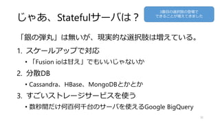 じゃあ、Statefulサーバは？
「銀の弾丸」は無いが、現実的な選択肢は増えている。
1. スケールアップで対応
• 「Fusion ioは甘え」でもいいじゃないか
2. 分散DB
• Cassandra、HBase、MongoDBとかとか
3. すごいストレージサービスを使う
• 数秒間だけ何百何千台のサーバを使えるGoogle BigQuery
32
3番目の選択肢の登場で
できることが増えてきました
 