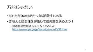 万能じゃない
• SSHとかStatefulサーバの脆弱性もある
• きちんと脆弱性を評価して優先度を決めよう！
• 共通脆弱性評価システム：CVSS v2
https://www.ipa.go.jp/security/vuln/CVSS.html
37
 
