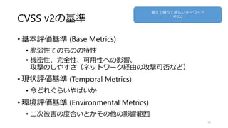 CVSS v2の基準
• 基本評価基準 (Base Metrics)
• 脆弱性そのものの特性
• 機密性、完全性、可用性への影響、
攻撃のしやすさ（ネットワーク経由の攻撃可否など）
• 現状評価基準 (Temporal Metrics)
• 今どれぐらいやばいか
• 環境評価基準 (Environmental Metrics)
• 二次被害の度合いとかその他の影響範囲
38
覚えて帰って欲しいキーワード
その2
 