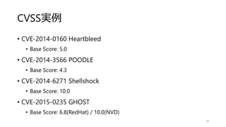CVSS実例
• CVE-2014-0160 Heartbleed
• Base Score: 5.0
• CVE-2014-3566 POODLE
• Base Score: 4.3
• CVE-2014-6271 Shellshock
• Base Score: 10.0
• CVE-2015-0235 GHOST
• Base Score: 6.8(RedHat) / 10.0(NVD)
39
 