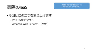 実際のIaaS
• 今回はこの二つを取り上げます
• さくらのクラウド
• Amazon Web Services （AWS）
40
実際のクラウド環境について
具体的に話していきます。
 