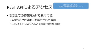 REST APIによるアクセス
• ほぼ全ての作業をAPIで利用可能
• APIのアクセスキーをあらかじめ取得
• コントロールパネルと同様の操作が可能
45
最後に出しましたが、
クラウドの最大の特長です！！！！
 