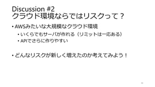 Discussion #2
クラウド環境ならではリスクって？
• AWSみたいな大規模なクラウド環境
• いくらでもサーバが作れる（リミットは一応ある）
• APIでさらに作りやすい
• どんなリスクが新しく増えたのか考えてみよう！
46
 