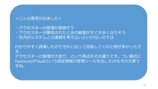 47
＜こんな意見が出ました＞
・アクセスキーの管理が面倒そう
・アクセスキーが悪用されたときの被害がすぐ大きくなりそう
・社内のシステムとの連携を考えないといけないのでは
わかりやすく誘導したのでそれに沿って回答してくれた班が多かったで
す。
アクセスキーの管理が大変だ、という視点もその通りです。つい最近に
HashicorpがVaultという認証情報の管理ツールを出したのもその文脈で
すね。
 