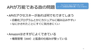 APIが万能である故の問題
• APIのアクセスキーがあれば何でもできてしまう
• 自動化プログラムとかにカジュアルに組み込みやすい
• なにかされたことにすぐに気付きにくい
• Amazonはさすがによくできている
• 権限管理（IAM）と監査の仕組みが整っている
48
Two-Factor Appにもありましたが
コードに直接認証情報を書いてはいけません
 