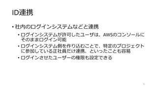 ID連携
• 社内のログインシステムなどと連携
• ログインシステムが許可したユーザは、AWSのコンソールに
そのままログイン可能
• ログインシステム側を作り込むことで、特定のプロジェクト
に参加している正社員だけ連携、といったことも容易
• ログインさせたユーザーの権限も設定できる
51
 