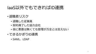 IaaS以外でもできればID連携
• 退職者リスク
• 退職した従業員
• 契約満了した協力会社
• 仮に悪意は無くても管理が万全とは言えない
• できるかぎりID連携
• SAML、LDAP
52
 