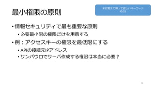 最小権限の原則
• 情報セキュリティで最も重要な原則
• 必要最小限の権限だけを用意する
• 例：アクセスキーの権限を最低限にする
• APIの接続元IPアドレス
• サンパウロでサーバ作成する権限は本当に必要？
54
本日覚えて帰って欲しいキーワード
その3
 