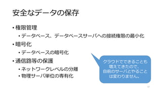 安全なデータの保存
• 権限管理
• データベース、データベースサーバへの接続権限の最小化
• 暗号化
• データベースの暗号化
• 通信路等の保護
• ネットワークレベルの分離
• 物理サーバ単位の専有化
57
クラウドでできることも
増えてきたので、
自前のサーバとやること
は変わりません。
 