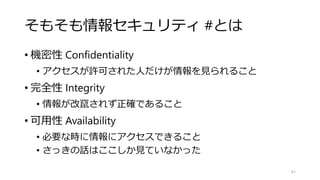 そもそも情報セキュリティ #とは
• 機密性 Confidentiality
• アクセスが許可された人だけが情報を見られること
• 完全性 Integrity
• 情報が改竄されず正確であること
• 可用性 Availability
• 必要な時に情報にアクセスできること
• さっきの話はここしか見ていなかった
61
 