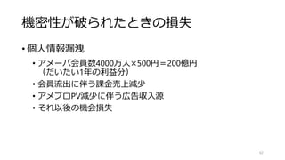 機密性が破られたときの損失
• 個人情報漏洩
• アメーバ会員数4000万人×500円＝200億円
（だいたい1年の利益分）
• 会員流出に伴う課金売上減少
• アメブロPV減少に伴う広告収入源
• それ以後の機会損失
62
 