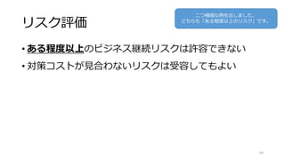 リスク評価
• ある程度以上のビジネス継続リスクは許容できない
• 対策コストが見合わないリスクは受容してもよい
64
二つ極端な例を出しました。
どちらも「ある程度以上のリスク」です。
 