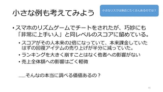 小さな例も考えてみよう
• スマホのリズムゲームでチートをされたが、巧妙にも
「非常に上手い人」と同レベルのスコアに留めている。
• スコアがその人本来の2倍になっていて、本来課金していた
はずの回復アイテムの売り上げが半分に減っていた。
• ランキングを大きく崩すことはなく他者への影響がない
• 売上全体額への影響はごく軽微
……そんなの本当に調べる価値あるの？
65
小さなリスクは身近にたくさんあるのでは？
 