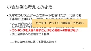 小さな例も考えてみよう
• スマホのリズムゲームでチートをされたが、巧妙にも
「非常に上手い人」と同レベルのスコアに留めている。
• スコアがその人本来の2倍になっていて、本来課金していた
はずの回復アイテムの売り上げが半分に減っていた。
• ランキングを大きく崩すことはなく他者への影響がない
• 売上全体額への影響はごく軽微
……そんなの本当に調べる価値あるの？
66
たとえば「ざっくり上限制限」でもよい
 