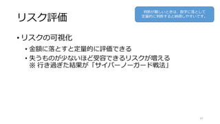 リスク評価
• リスクの可視化
• 金額に落とすと定量的に評価できる
• 失うものが少ないほど受容できるリスクが増える
※ 行き過ぎた結果が「サイバーノーガード戦法」
67
判断が難しいときは、数字に落として
定量的に判断すると納得しやすいです。
 