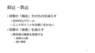 抑止・防止
• 攻撃の「機会」そのものを減らす
• 対外的なアピール
• エンドポイントを気軽に見せない
• 攻撃の「被害」を減らす
• 関係者の権限を管理する
• 責務の分離
• 最小権限
69
 
