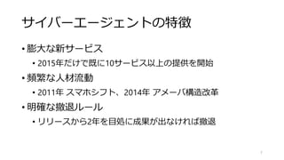 サイバーエージェントの特徴
• 膨大な新サービス
• 2015年だけで既に10サービス以上の提供を開始
• 頻繁な人材流動
• 2011年 スマホシフト、2014年 アメーバ構造改革
• 明確な撤退ルール
• リリースから2年を目処に成果が出なければ撤退
7
 