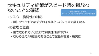 セキュリティ施策がスピード感を損なわ
ないことの確認
• リスク・脆弱性の対応
• 例）クラウドでのデプロイ高速化→パッチ当て早くなる
• ID管理と監査
• 裏で取られているだけで利便性は損ねない
• むしろ全てAPI経由であることで記録が容易・確実に
73
最後に繰り返しますが、
ビジネスのスピード感とのすりあわせは重要
 