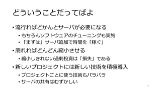 どういうことだってばよ
• 流行ればどかんとサーバが必要になる
• もちろんソフトウェアのチューニングも実施
• 「まずは」サーバ追加で時間を「稼ぐ」
• 廃れればどんどん縮小させる
• 縮小しきれない過剰投資は「損失」である
• 新しいプロジェクトには新しい技術を積極導入
• プロジェクトごとに使う技術もバラバラ
• サーバの共有はむずかしい
8
 