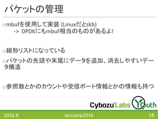 パケットの管理
ombufを使用して実装 (Linuxだとskb)
->		DPDKにもmbuf相当のものがあるよ!
o線形リストになっている
oパケットの先頭や末尾にデータを追加、消去しやすいデー
タ構造
o参照数とかのカウントや受信ポート情報とかの情報も持つ
2016.8 seccamp2016 18
 