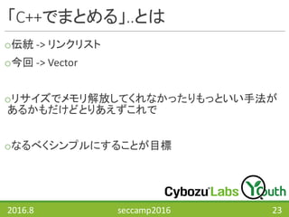 「C++でまとめる」..とは
o伝統 ->	リンクリスト
o今回 ->	Vector
oリサイズでメモリ解放してくれなかったりもっといい手法が
あるかもだけどとりあえずこれで
oなるべくシンプルにすることが目標
2016.8 seccamp2016 23
 