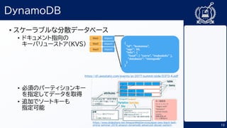 10
DynamoDB
• スケーラブルな分散データベース
• ドキュメント指向の
キーバリューストア（KVS）
• 必須のパーティションキー
を指定してデータを取得
• 追加でソートキーも
指定可能
https://d1.awsstatic.com/events/jp/2017/summit/slide/D3T3-4.pdf
https://www.slideshare.net/AmazonWebServicesJapan/aws-black-belt-
online-seminar-2018-amazon-dynamodb-advanced-design-pattern
 