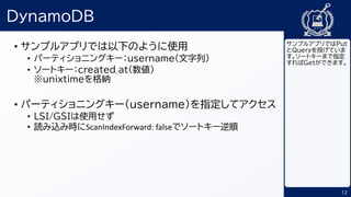 12
DynamoDB
• サンプルアプリでは以下のように使用
• パーティショニングキー：username(文字列）
• ソートキー：created_at(数値）
※unixtimeを格納
• パーティショニングキー（username）を指定してアクセス
• LSI/GSIは使用せず
• 読み込み時にScanIndexForward: falseでソートキー逆順
サンプルアプリではPut
とQueryを投げていま
す。ソートキーまで指定
すればGetができます。
 
