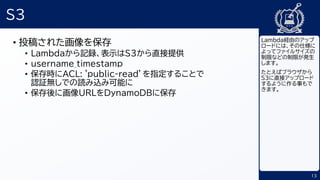 13
S3
• 投稿された画像を保存
• Lambdaから記録、表示はS3から直接提供
• username_timestamp
• 保存時にACL: 'public-read’を指定することで
認証無しでの読み込み可能に
• 保存後に画像URLをDynamoDBに保存
Lambda経由のアップ
ロードには、その仕様に
よってファイルサイズの
制限などの制限が発生
します。
たとえばブラウザから
S3に直接アップロード
するように作る事もで
きます。
 
