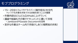 16
モブプログラミング
• 15～20分くらいでドライバー（操作担当）を交代
⇒いつでも作業を共有できる状態を保つことが重要
• 作業内容はどんどんGitHubに上げていく
• 議論や結論もその場でドキュメントに書いて共有
• JamboardやGoogle Documentを活用
• 苦手な作業はチーム内で手助けしあう（暗黙知の共有）
 