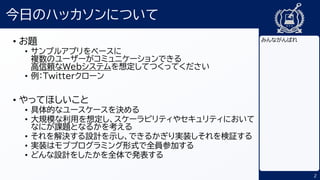 2
今日のハッカソンについて
• お題
• サンプルアプリをベースに
複数のユーザーがコミュニケーションできる
高信頼なWebシステムを想定してつくってください
• 例：Twitterクローン
• やってほしいこと
• 具体的なユースケースを決める
• 大規模な利用を想定し、スケーラビリティやセキュリティにおいて
なにが課題となるかを考える
• それを解決する設計を示し、できるかぎり実装しそれを検証する
• 実装はモブプログラミング形式で全員参加する
• どんな設計をしたかを全体で発表する
みんながんばれ
 