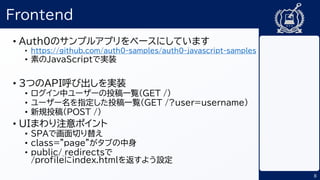 8
Frontend
• Auth0のサンプルアプリをベースにしています
• https://github.com/auth0-samples/auth0-javascript-samples
• 素のJavaScriptで実装
• 3つのAPI呼び出しを実装
• ログイン中ユーザーの投稿一覧(GET /)
• ユーザー名を指定した投稿一覧(GET /?user=username)
• 新規投稿(POST /)
• UIまわり注意ポイント
• SPAで画面切り替え
• class="page”がタブの中身
• public/_redirectsで
/profileにindex.htmlを返すよう設定
 