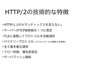 HTTP/2の技術的な特徴
• HTTP/1.1のセマンティックスを変えない。
• サーバへのTCP接続数を１つに限定
• TLSと連携してプロトコルを自動選択
• バイナリープロトコル（テキストデータの曖昧さを排除）
• 全２重多重化通信
• フロー制御、優先度指定
• サーバプッシュ機能
 