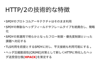 HTTP/2の技術的な特徴
• SPDYのプロトコルアーキテクチャはそのまま利用
• SPDYの無駄なヘッダフィールドやフレームタイプを統廃合し、簡略
化
• SPDYの実運用で明らかとなったフロー制御・優先度制御といった
課題へ対応する
• TLS利用を前提とするSPDYに対し、平文接続も利用可能にする 。
• ヘッダ圧縮脆弱性(CRIME)対策として新しくHTTPに特化したヘッ
ダ送受信仕様(HPACK)を策定する
 
