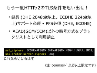 もう一度HTTP/2のTLS条件を思い出せ！
• 長 (DHE 2048bit以上、ECDHE 224bit以
上)サポート必須 • PFS必須 (DHE, ECDHE)
• AEAD(GCM/CCM)以外の暗号方式をブラッ
クリストとして利用禁止
(注: openssl-1.0.2以上限定です)
これならいけるはず
 