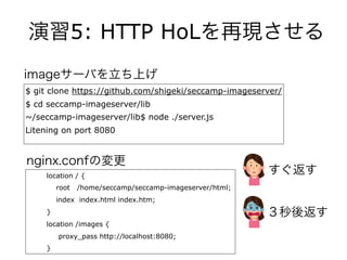 演習5: HTTP HoLを再現させる
$ git clone https://github.com/shigeki/seccamp-imageserver/
$ cd seccamp-imageserver/lib
~/seccamp-imageserver/lib$ node ./server.js
Litening on port 8080
location / {
root /home/seccamp/seccamp-imageserver/html;
index index.html index.htm;
}
location /images {
proxy_pass http://localhost:8080;
}
nginx.confの変更
imageサーバを立ち上げ
すぐ返す
３秒後返す
 