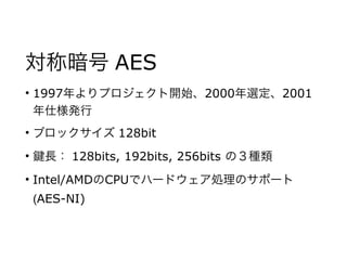 対称暗号 AES
• 1997年よりプロジェクト開始、2000年選定、2001
年仕様発行
• ブロックサイズ 128bit
• 長： 128bits, 192bits, 256bits の３種類
• Intel/AMDのCPUでハードウェア処理のサポート
(AES-NI)
 